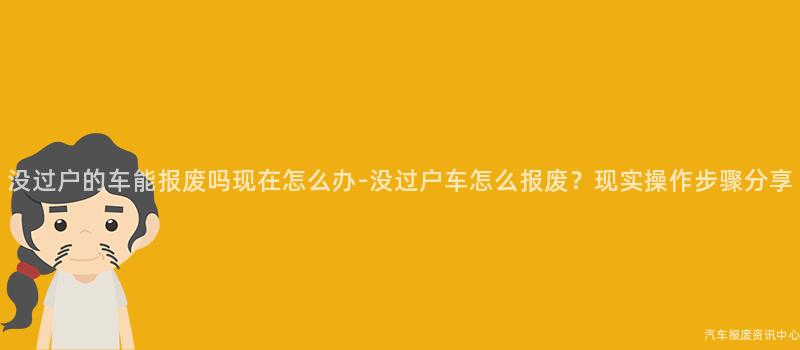 没过户的车能报废吗现在怎么办-没过户车怎么报废？现实操作步骤分享