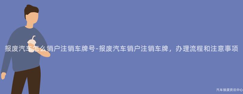 报废汽车怎么销户注销车牌号-报废汽车销户注销车牌，办理流程和注意事项