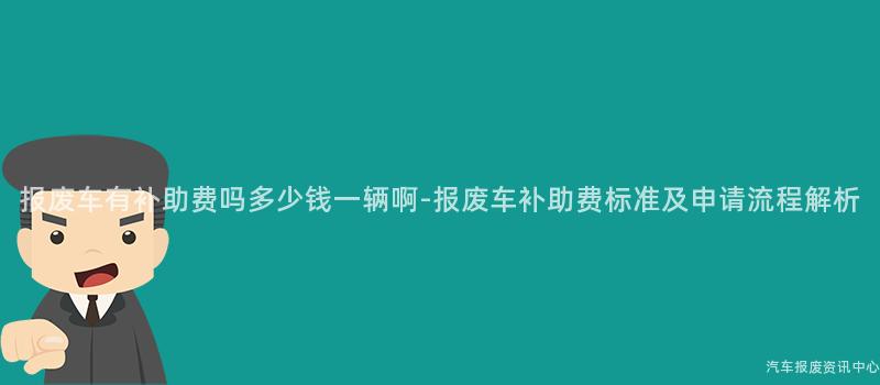 报废车有补助费吗多少钱一辆啊-报废车补助费标准及申请流程解析