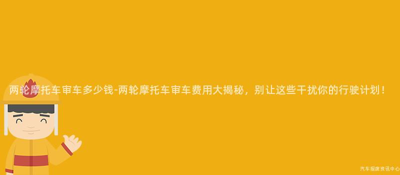 两轮摩托车审车多少钱-两轮摩托车审车费用大揭秘，别让这些干扰你的行驶计划！