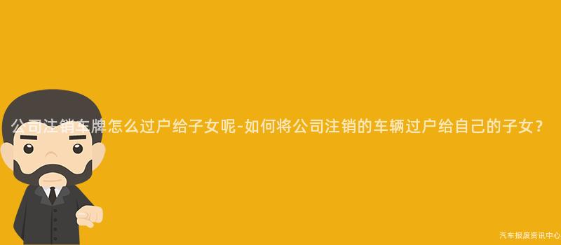 公司注销车牌怎么过户给子女呢-如何将公司注销的车辆过户给自己的子女？