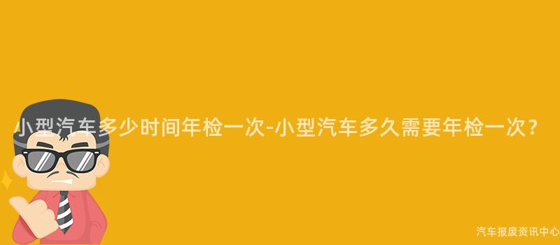 小型汽车多少时间年检一次-小型汽车多久需要年检一次？