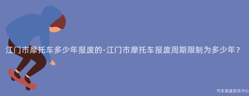 江门市摩托车多少年报废的-江门市摩托车报废周期限制为多少年？