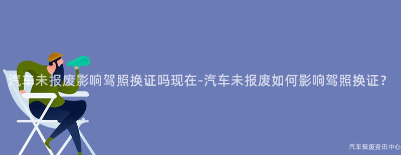 汽车未报废影响驾照换证吗现在-汽车未报废如何影响驾照换证？