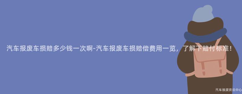 汽车报废车损赔多少钱一次啊-汽车报废车损赔偿费用一览，了解下赔付标准！