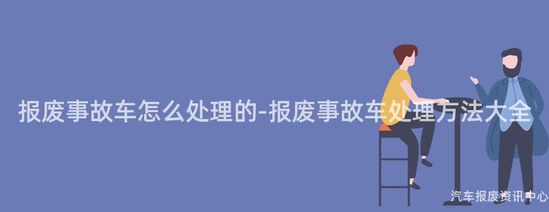 报废事故车怎么处理的-报废事故车处理方法大全