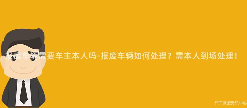 报废车辆需要车主本人吗-报废车辆如何处理？需本人到场处理！