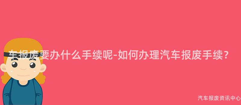 车报废要办什么手续呢-如何办理汽车报废手续？