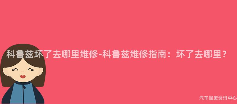 科鲁兹坏了去哪里维修-科鲁兹维修指南：坏了去哪里？