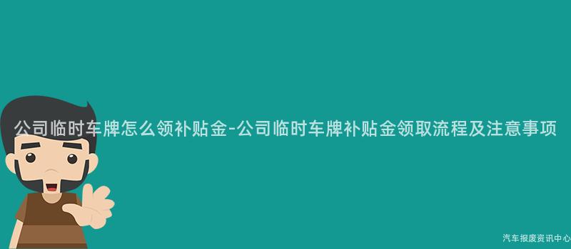 公司临时车牌怎么领补贴金-公司临时车牌补贴金领取流程及注意事项