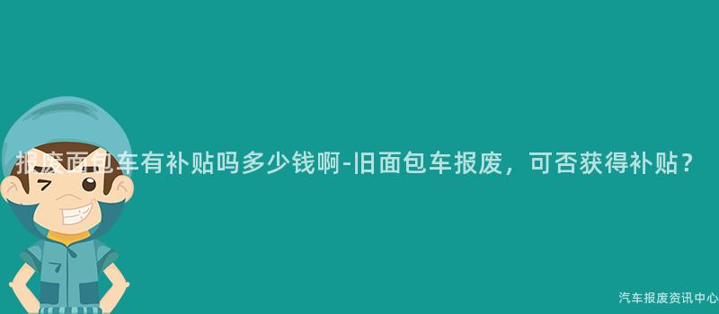 报废面包车有补贴吗多少钱啊-旧面包车报废，可否获得补贴？