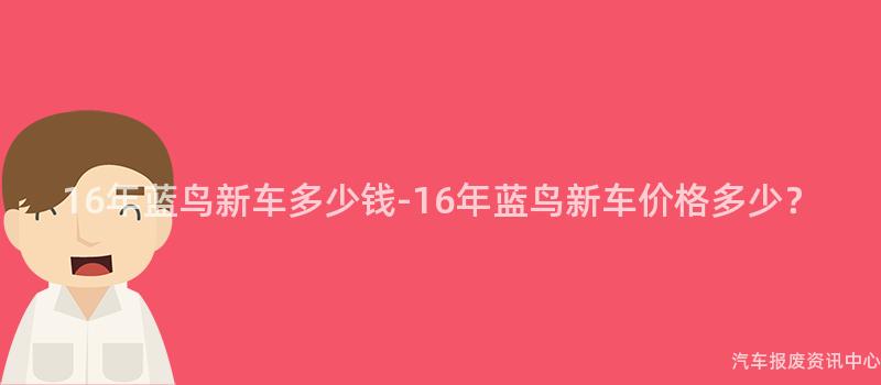 16年蓝鸟新车多少钱-16年蓝鸟新车价格多少？