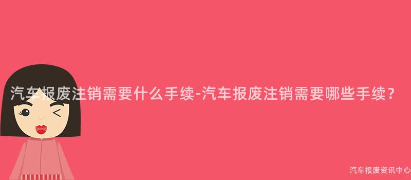 汽车报废注销需要什么手续-汽车报废注销需要哪些手续？