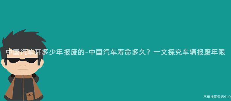 中国汽车开多少年报废的-中国汽车寿命多久？一文探究车辆报废年限