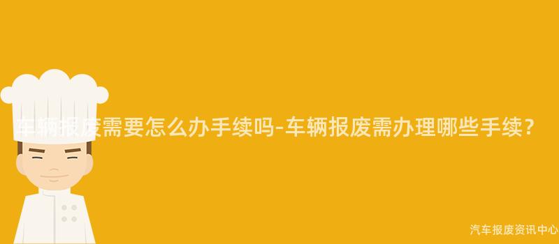 车辆报废需要怎么办手续吗-车辆报废需办理哪些手续？