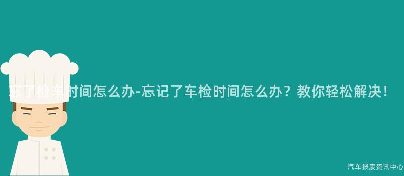 忘了检车时间怎么办-忘记了车检时间怎么办？教你轻松解决！