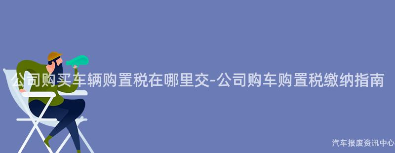 公司购买车辆购置税在哪里交-公司购车购置税缴纳指南