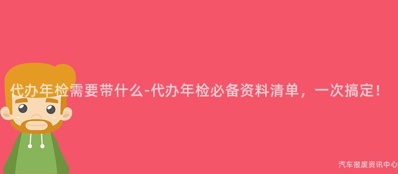 代办年检需要带什么-代办年检必备资料清单，一次搞定！