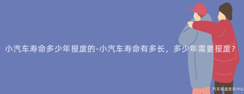 小汽车寿命多少年报废的-小汽车寿命有多长，多少年需要报废？