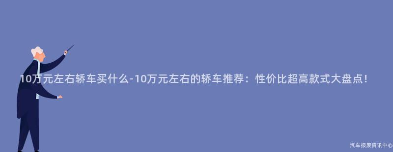 10万元左右轿车买什么-10万元左右的轿车推荐：性价比超高款式大盘点！