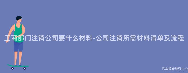 工商部门注销公司要什么材料-公司注销所需材料清单及流程