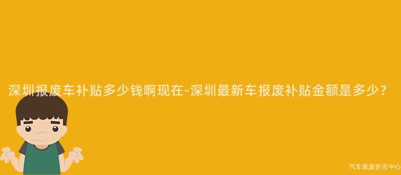 深圳报废车补贴多少钱啊现在-深圳最新车报废补贴金额是多少？