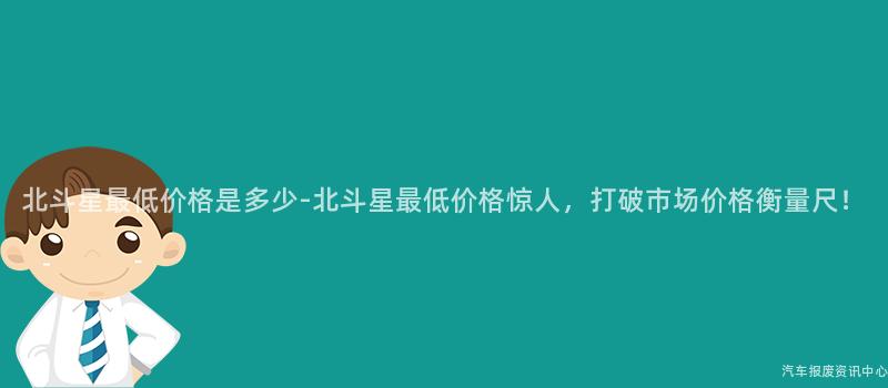 北斗星最低价格是多少-北斗星最低价格惊人，打破市场价格衡量尺！
