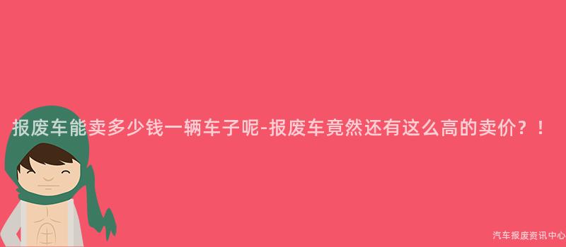 报废车能卖多少钱一辆车子呢-报废车竟然还有这么高的卖价？！