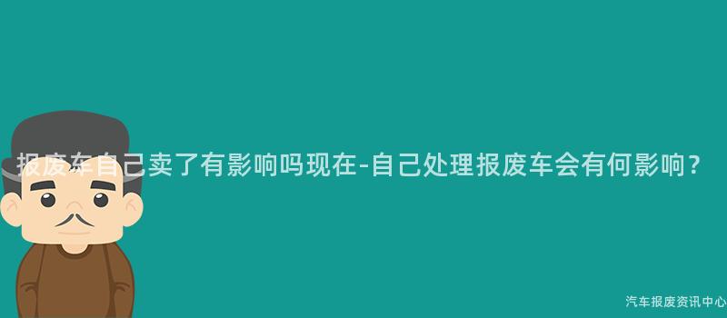 报废车自己卖了有影响吗现在-自己处理报废车会有何影响？