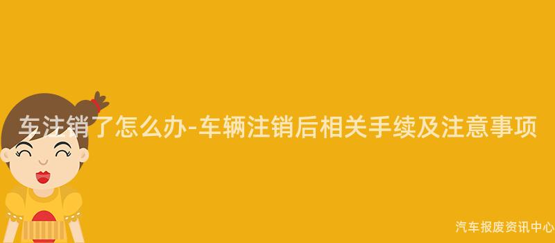 车注销了怎么办-车辆注销后相关手续及注意事项
