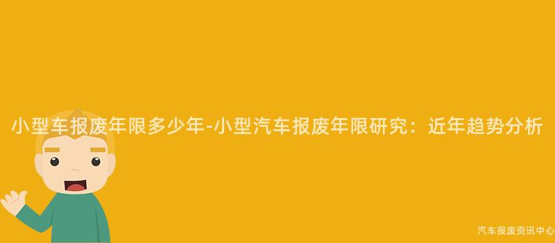 小型车报废年限多少年-小型汽车报废年限研究：近年趋势分析