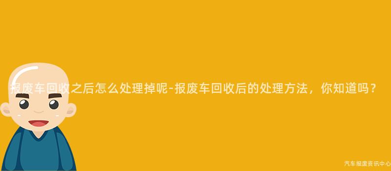 报废车回收之后怎么处理掉呢-报废车回收后的处理方法，你知道吗？