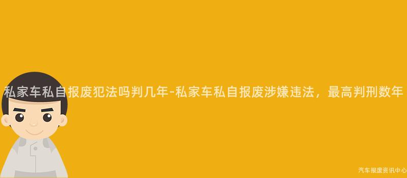私家车私自报废犯法吗判几年-私家车私自报废涉嫌违法，最高判刑数年