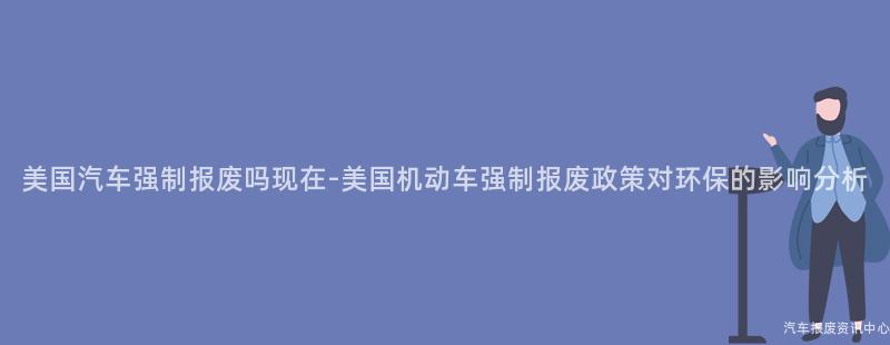 美国汽车强制报废吗现在-美国机动车强制报废政策对环保的影响分析
