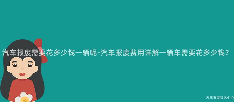 汽车报废需要花多少钱一辆呢-汽车报废费用详解一辆车需要花多少钱？