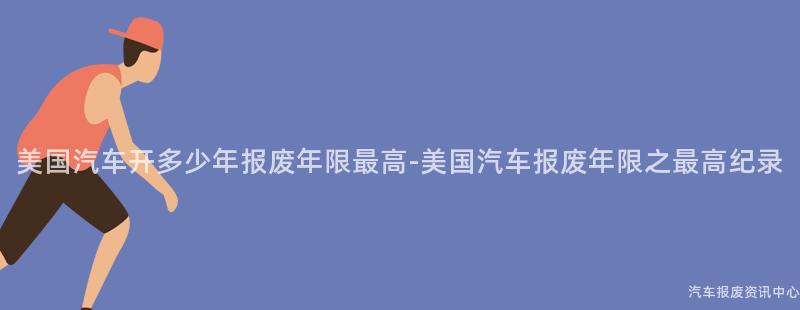 美国汽车开多少年报废年限最高-美国汽车报废年限之最高纪录