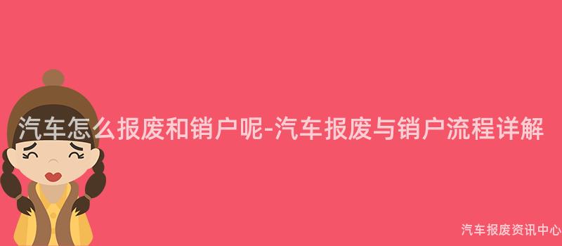 汽车怎么报废和销户呢-汽车报废与销户流程详解