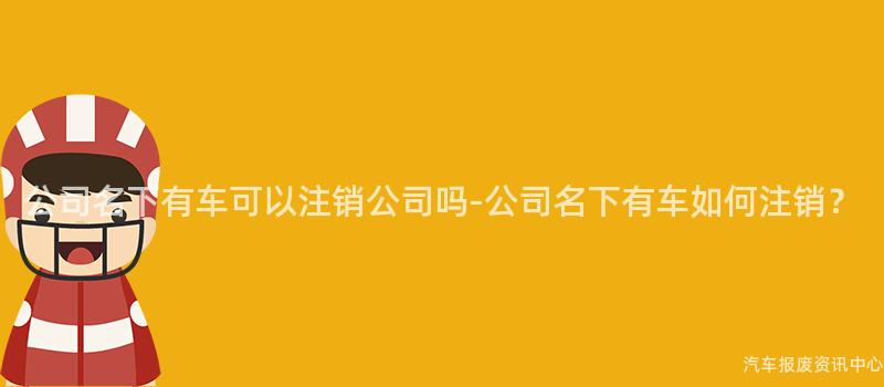公司名下有车可以注销公司吗-公司名下有车如何注销？