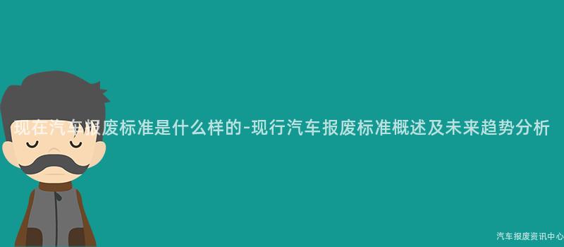 现在汽车报废标准是什么样的-现行汽车报废标准概述及未来趋势分析
