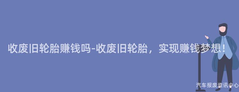 收废旧轮胎赚钱吗-收废旧轮胎，实现赚钱梦想！