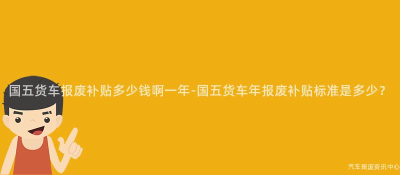 国五货车报废补贴多少钱啊一年-国五货车年报废补贴标准是多少？