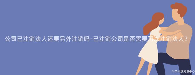 公司已注销法人还要另外注销吗-已注销公司是否需要再次注销法人？