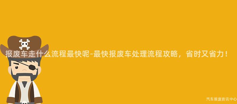 报废车走什么流程最快呢-最快报废车处理流程攻略，省时又省力！