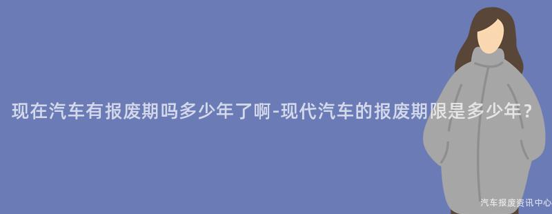 现在汽车有报废期吗多少年了啊-现代汽车的报废期限是多少年？