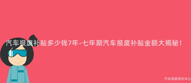 汽车报废补贴多少钱7年-七年期汽车报废补贴金额大揭秘！