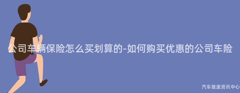 公司车辆保险怎么买划算的-如何购买优惠的公司车险