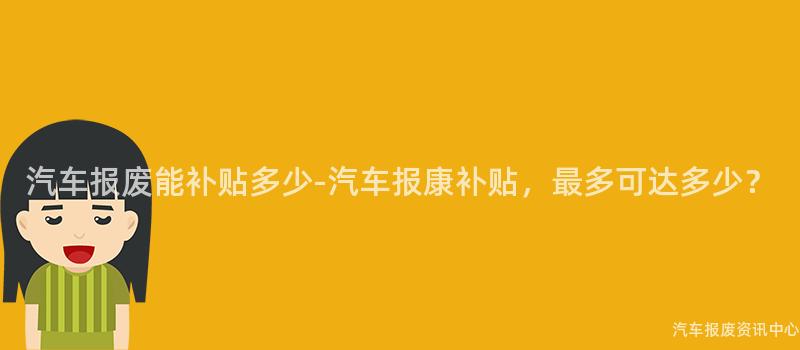 汽车报废能补贴多少-汽车报康补贴，最多可达多少？