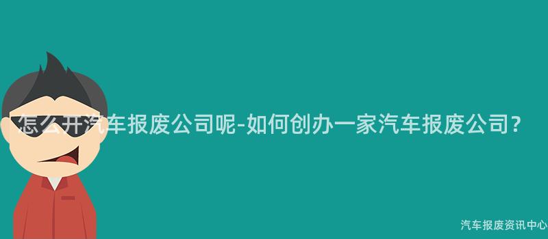 怎么开汽车报废公司呢-如何创办一家汽车报废公司？