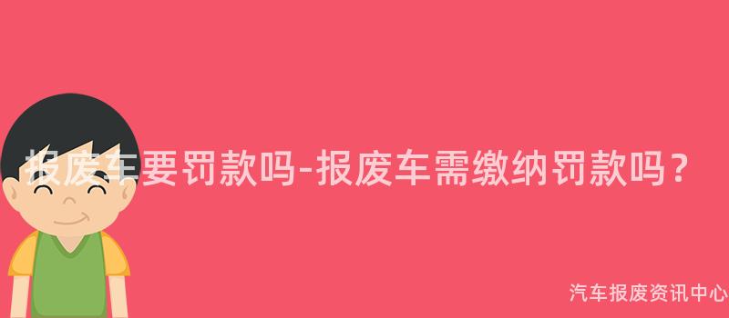报废车要罚款吗-报废车需缴纳罚款吗？