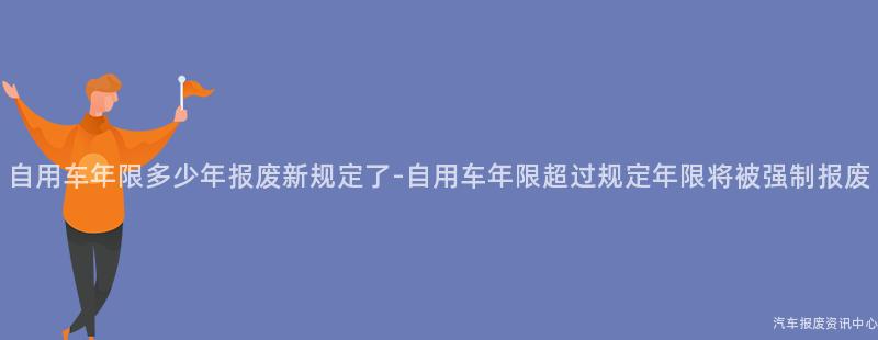 自用车年限多少年报废新规定了-自用车年限超过规定年限将被强制报废